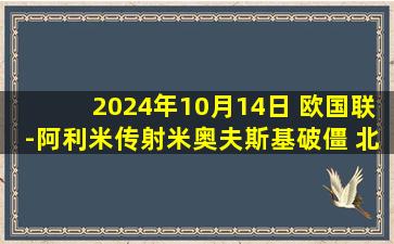 2024年10月14日 欧国联-阿利米传射米奥夫斯基破僵 北马其顿2-0亚美尼亚